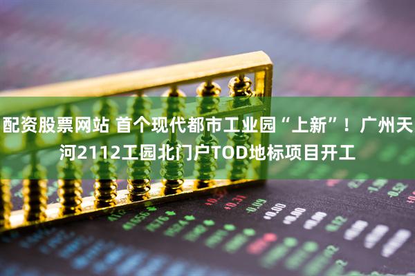 配资股票网站 首个现代都市工业园“上新”！广州天河2112工园北门户TOD地标项目开工