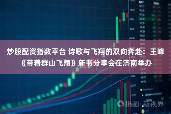 炒股配资指数平台 诗歌与飞翔的双向奔赴：王峰《带着群山飞翔》新书分享会在济南举办